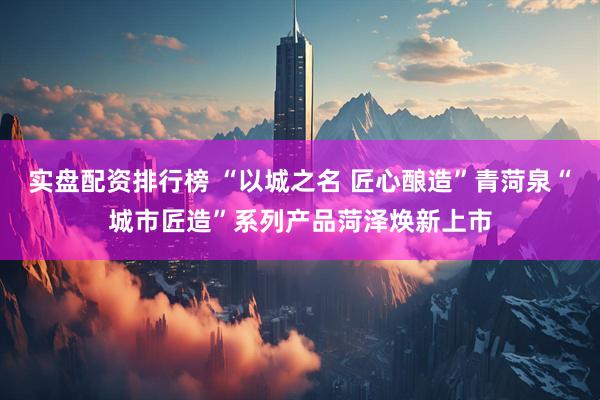实盘配资排行榜 “以城之名 匠心酿造”青菏泉“城市匠造”系列产品菏泽焕新上市