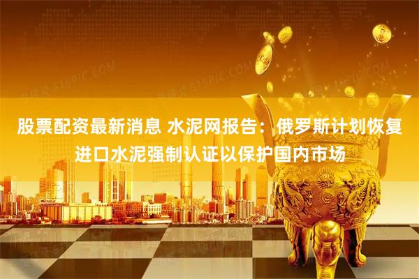 股票配资最新消息 水泥网报告：俄罗斯计划恢复进口水泥强制认证以保护国内市场
