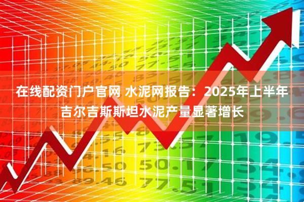 在线配资门户官网 水泥网报告：2025年上半年吉尔吉斯斯坦水泥产量显著增长