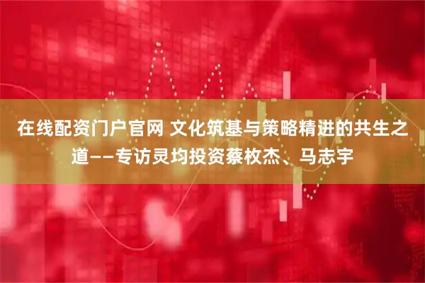 在线配资门户官网 文化筑基与策略精进的共生之道——专访灵均投资蔡枚杰、马志宇