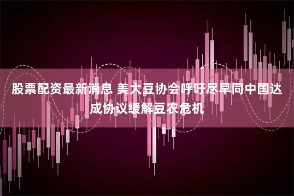 股票配资最新消息 美大豆协会呼吁尽早同中国达成协议缓解豆农危机
