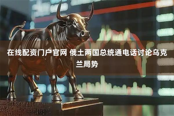 在线配资门户官网 俄土两国总统通电话讨论乌克兰局势