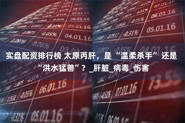 实盘配资排行榜 太原丙肝，是 “温柔杀手” 还是 “洪水猛兽”？_肝脏_病毒_伤害