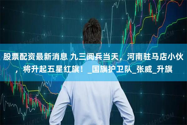 股票配资最新消息 九三阅兵当天，河南驻马店小伙，将升起五星红旗！_国旗护卫队_张威_升旗