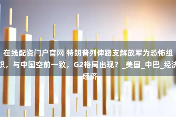 在线配资门户官网 特朗普列俾路支解放军为恐怖组织，与中国空前一致，G2格局出现？_美国_中巴_经济