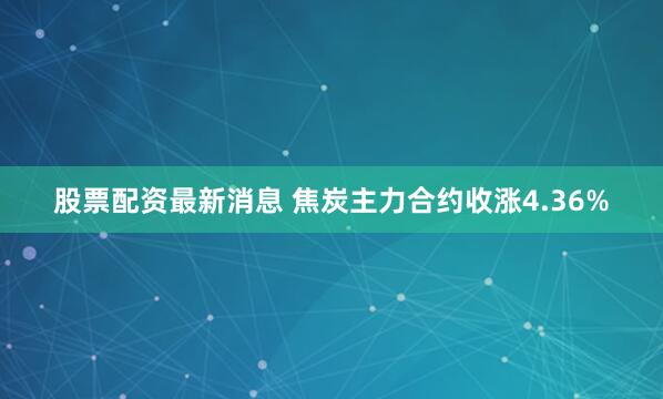 股票配资最新消息 焦炭主力合约收涨4.36%