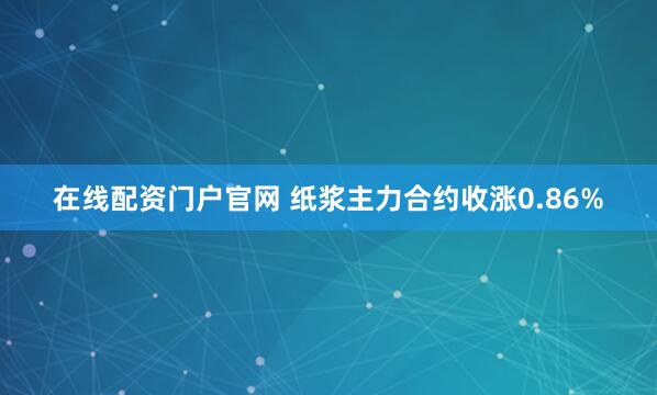 在线配资门户官网 纸浆主力合约收涨0.86%