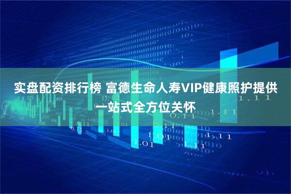 实盘配资排行榜 富德生命人寿VIP健康照护提供一站式全方位关怀