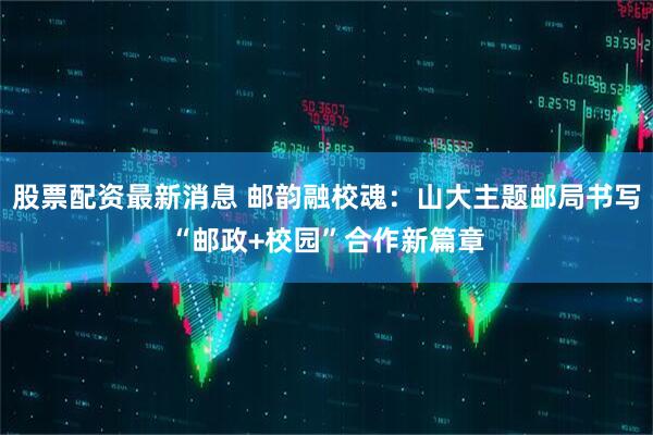 股票配资最新消息 邮韵融校魂：山大主题邮局书写“邮政+校园”合作新篇章