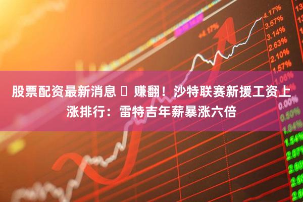 股票配资最新消息 ️赚翻！沙特联赛新援工资上涨排行：雷特吉年薪暴涨六倍