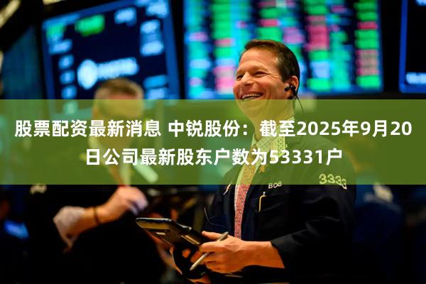 股票配资最新消息 中锐股份：截至2025年9月20日公司最新股东户数为53331户