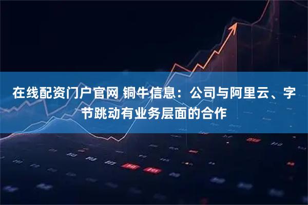 在线配资门户官网 铜牛信息：公司与阿里云、字节跳动有业务层面的合作