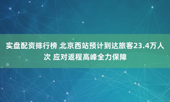 实盘配资排行榜 北京西站预计到达旅客23.4万人次 应对返程高峰全力保障
