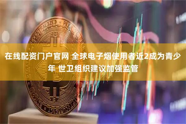 在线配资门户官网 全球电子烟使用者近2成为青少年 世卫组织建议加强监管
