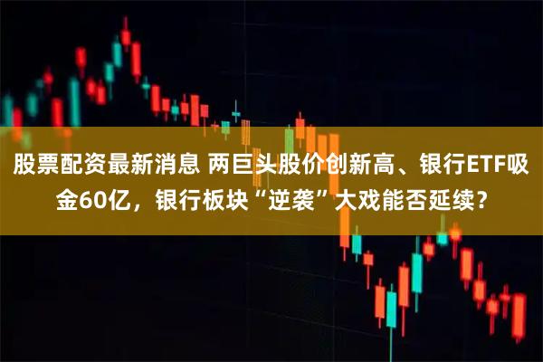 股票配资最新消息 两巨头股价创新高、银行ETF吸金60亿,银行板块“逆袭”大戏能否延续?