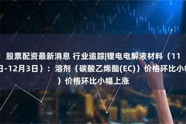 股票配资最新消息 行业追踪|锂电电解液材料（11月27日-12月3日）：溶剂（碳酸乙烯酯(EC)）价格环比小幅上涨