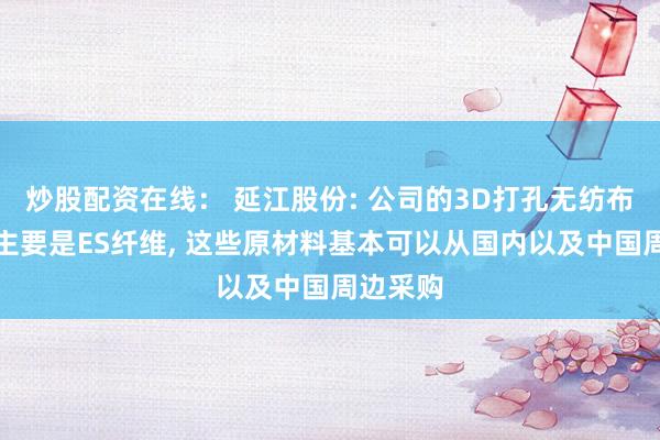 炒股配资在线： 延江股份: 公司的3D打孔无纺布原材料主要是ES纤维, 这些原材料基本可以从国内以及中国周边采购