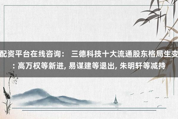 配资平台在线咨询： 三德科技十大流通股东格局生变: 高万权等新进, 易谋建等退出, 朱明轩等减持