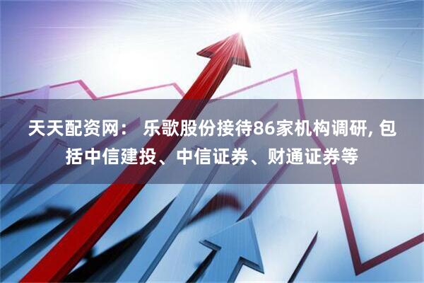 天天配资网： 乐歌股份接待86家机构调研, 包括中信建投、中信证券、财通证券等