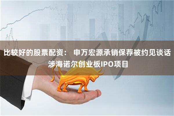 比较好的股票配资： 申万宏源承销保荐被约见谈话 涉海诺尔创业板IPO项目