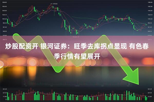 炒股配资开 银河证券：旺季去库拐点显现 有色春季行情有望展开
