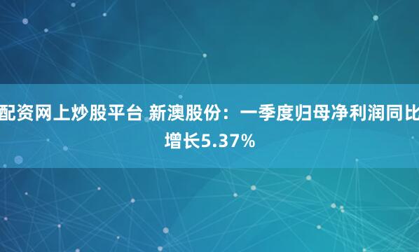 配资网上炒股平台 新澳股份：一季度归母净利润同比增长5.37%