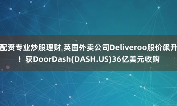 配资专业炒股理财 英国外卖公司Deliveroo股价飙升！获DoorDash(DASH.US)36亿美元收购