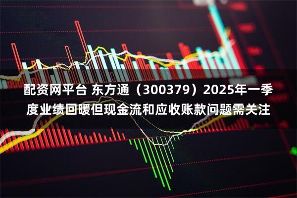 配资网平台 东方通（300379）2025年一季度业绩回暖但现金流和应收账款问题需关注