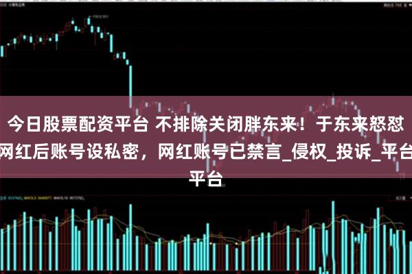 今日股票配资平台 不排除关闭胖东来！于东来怒怼网红后账号设私密，网红账号已禁言_侵权_投诉_平台