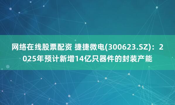 网络在线股票配资 捷捷微电(300623.SZ)：2025年预计新增14亿只器件的封装产能