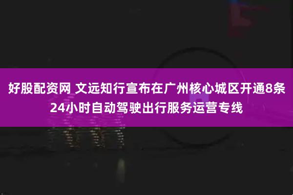 好股配资网 文远知行宣布在广州核心城区开通8条24小时自动驾驶出行服务运营专线