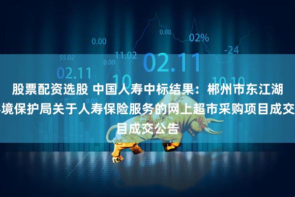 股票配资选股 中国人寿中标结果：郴州市东江湖水环境保护局关于人寿保险服务的网上超市采购项目成交公告