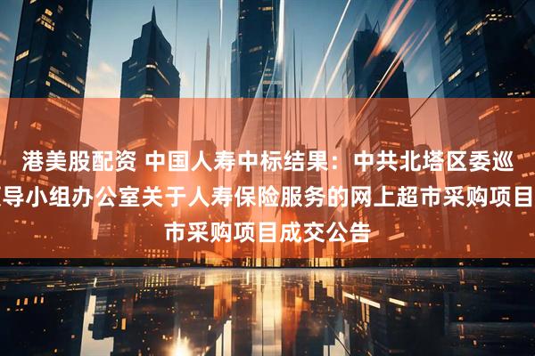 港美股配资 中国人寿中标结果：中共北塔区委巡察工作领导小组办公室关于人寿保险服务的网上超市采购项目成交公告