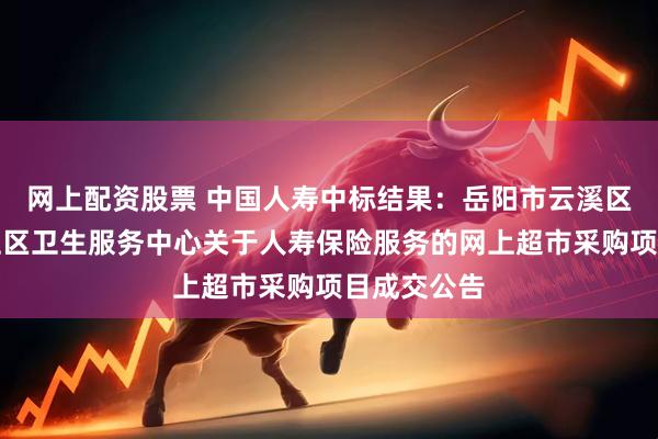 网上配资股票 中国人寿中标结果：岳阳市云溪区云溪街道社区卫生服务中心关于人寿保险服务的网上超市采购项目成交公告