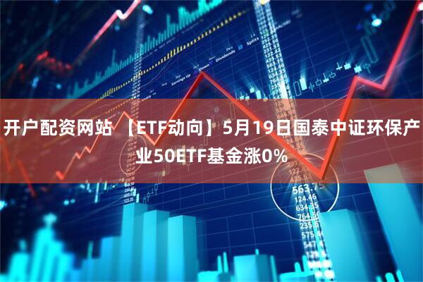 开户配资网站 【ETF动向】5月19日国泰中证环保产业50ETF基金涨0%