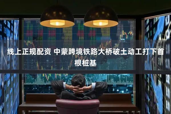 线上正规配资 中蒙跨境铁路大桥破土动工打下首根桩基