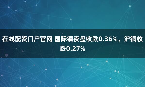 在线配资门户官网 国际铜夜盘收跌0.36%，沪铜收跌0.27%