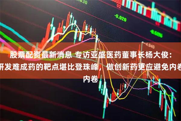 股票配资最新消息 专访亚盛医药董事长杨大俊：研发难成药的靶点堪比登珠峰，做创新药更应避免内卷