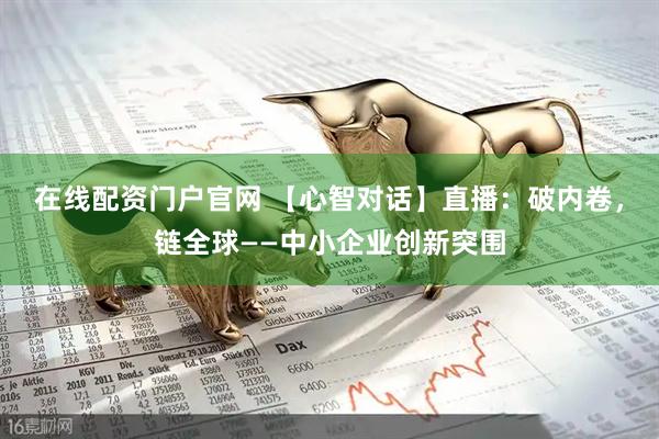 在线配资门户官网 【心智对话】直播：破内卷，链全球——中小企业创新突围