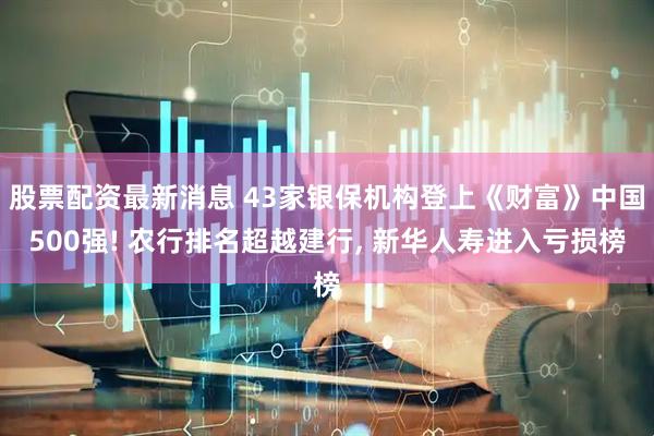 股票配资最新消息 43家银保机构登上《财富》中国500强! 农行排名超越建行, 新华人寿进入亏损榜