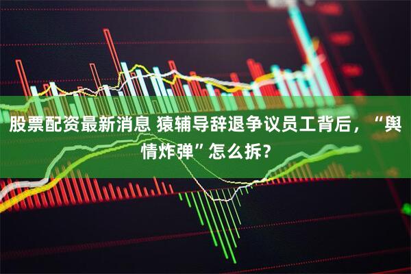 股票配资最新消息 猿辅导辞退争议员工背后，“舆情炸弹”怎么拆？