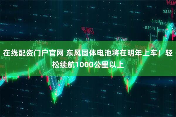 在线配资门户官网 东风固体电池将在明年上车！轻松续航1000公里以上