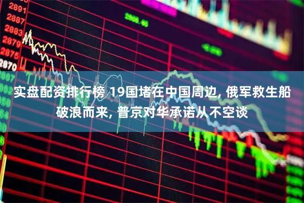实盘配资排行榜 19国堵在中国周边, 俄军救生船破浪而来, 普京对华承诺从不空谈