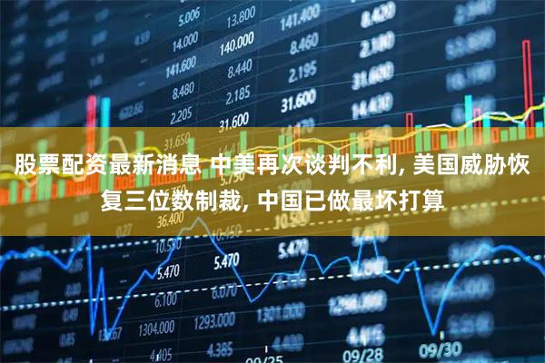 股票配资最新消息 中美再次谈判不利, 美国威胁恢复三位数制裁, 中国已做最坏打算