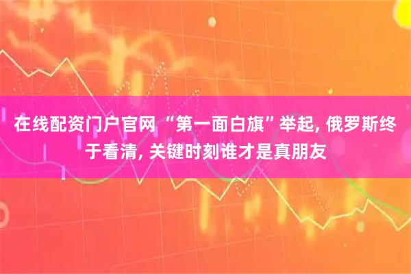 在线配资门户官网 “第一面白旗”举起, 俄罗斯终于看清, 关键时刻谁才是真朋友