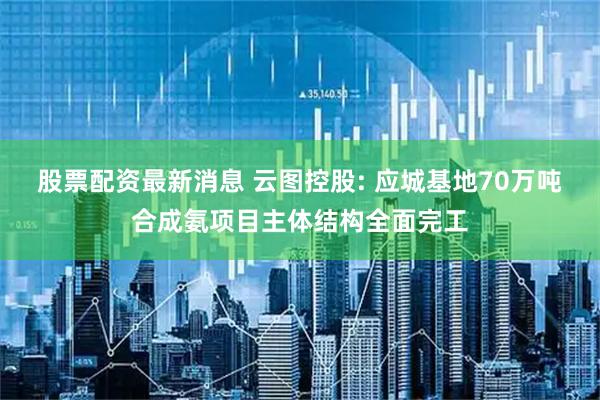 股票配资最新消息 云图控股: 应城基地70万吨合成氨项目主体结构全面完工