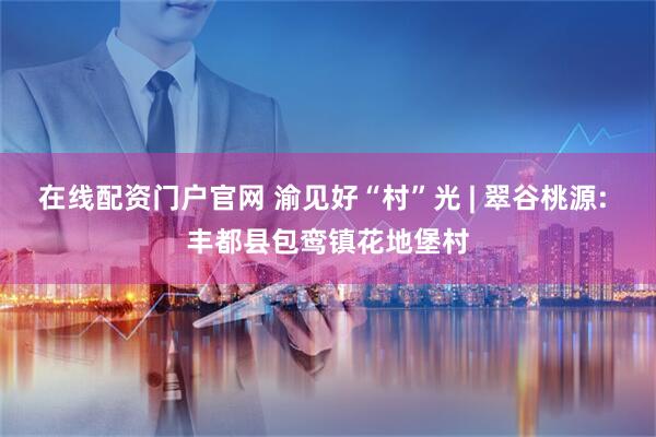 在线配资门户官网 渝见好“村”光 | 翠谷桃源: 丰都县包鸾镇花地堡村