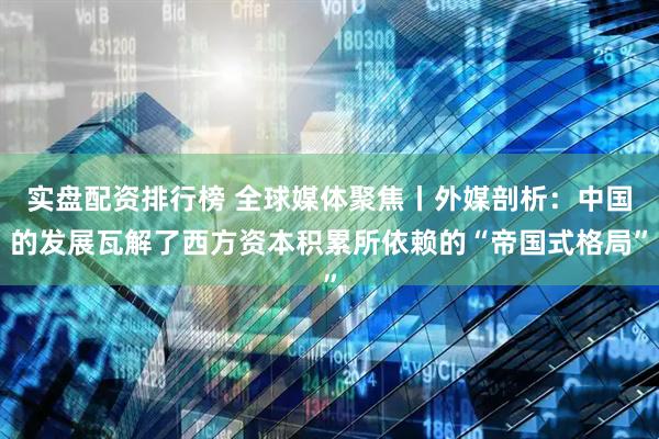 实盘配资排行榜 全球媒体聚焦丨外媒剖析：中国的发展瓦解了西方资本积累所依赖的“帝国式格局”