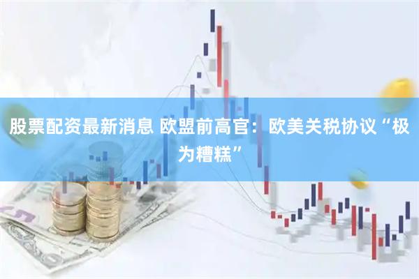 股票配资最新消息 欧盟前高官：欧美关税协议“极为糟糕”