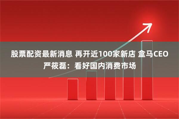 股票配资最新消息 再开近100家新店 盒马CEO严筱磊：看好国内消费市场